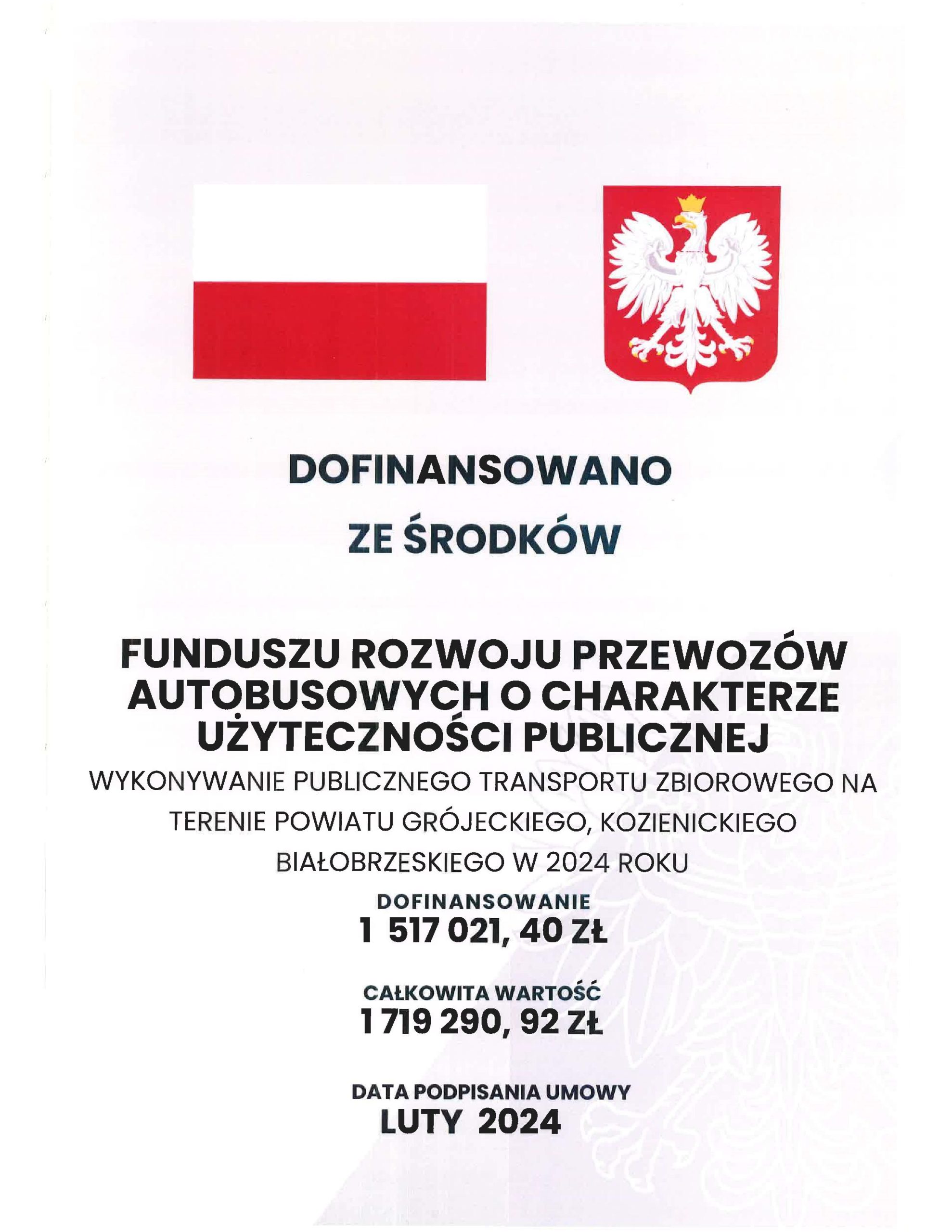 DOFINANSOWANO
ZE ŚRODKÓW
FUNDUSZU ROZWOJU PRZEWOZÓW
AUTOBUSOWYCH O CHARAKTERZE
UŻYTECZNOŚCI PUBLICZNEJ
WYKONYWANIE PUBLICZNEGO TRANSPORTU ZBIOROWEGO NA
TERENIE POWIATU GRÓJECKIEGO, KOZIENICKIEGO
BIAŁOBRZESKIEGO W 2024 ROKU
DOFINANSOWANIE
1 517 021, 40 ZŁ
CAŁKOWITA WARTOŚĆ
1 719 290, 92 ZŁ
DATA PODPISANIA UMOWY
LUTY 2024