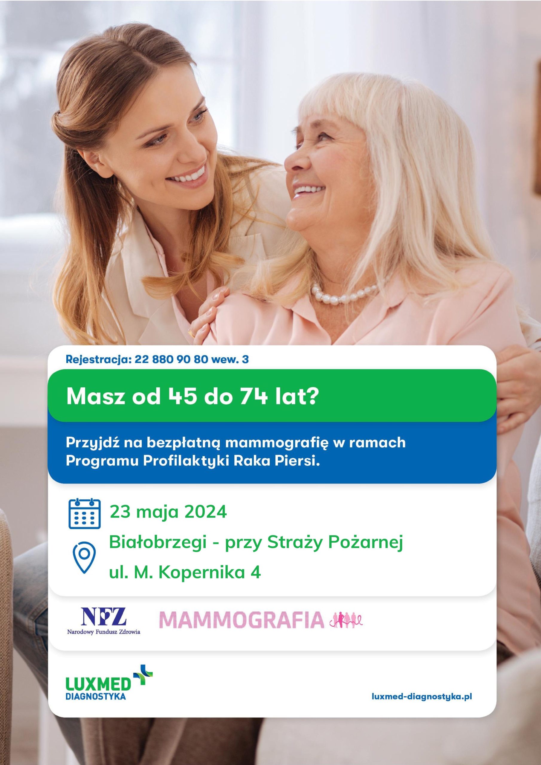 Rejestracja: 22 880 90 80 wew. 3
Masz od 45 do 74 lat?
Przyjdź na bezpłatną mammografię w ramach Programu Profilaktyki Raka Piersi.
23 maja 2024
Białobrzegi - przy Straży Pożarnej
ul. M. Kopernika 4
NFZ Narodowy Fundusz Zdrowia MAMMOGRAFIA
LUXMED DIAGNOSTYKA 
Iuxmed-diagnostyka.pl