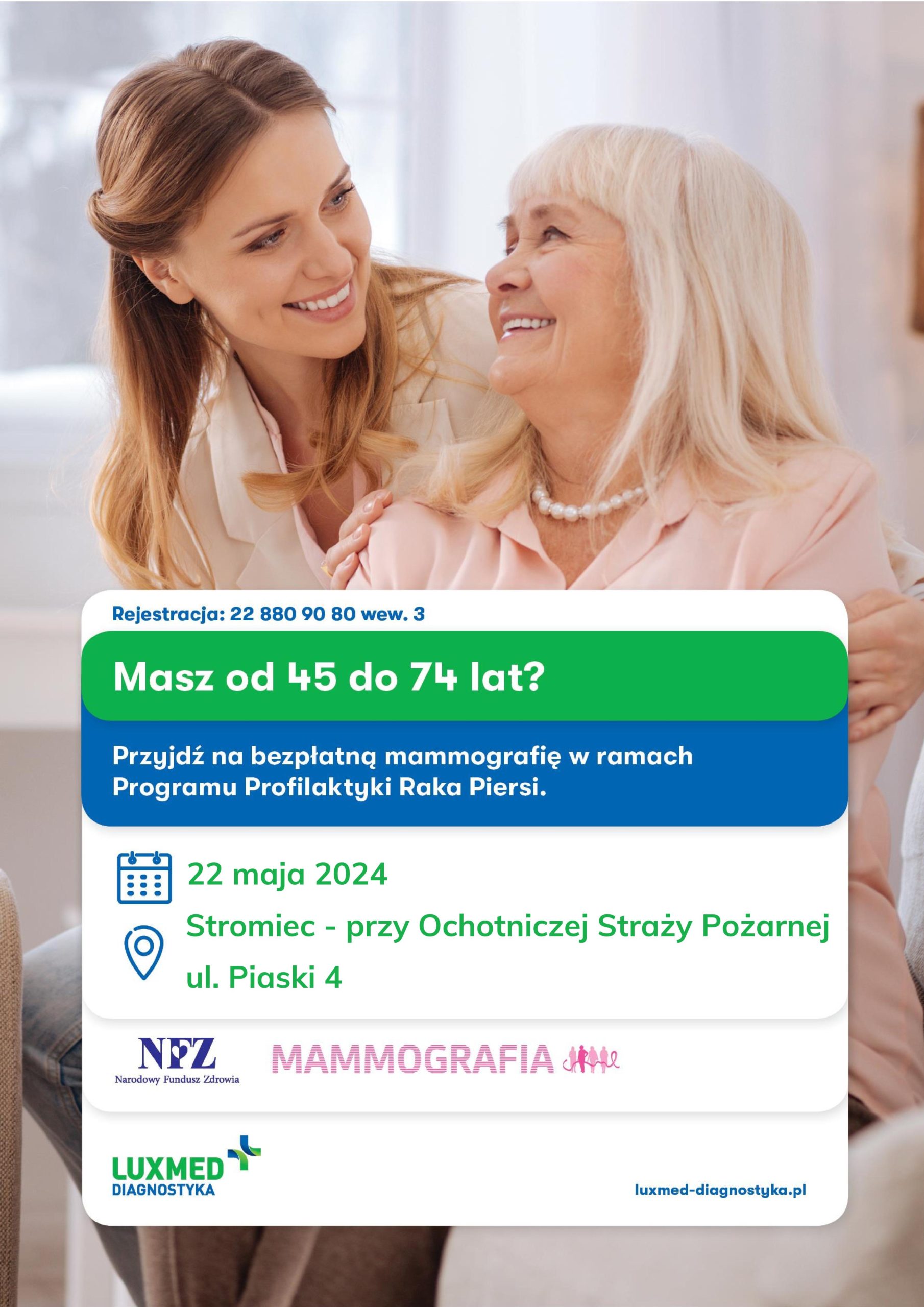 Rejestracja: 22 880 90 80 wew. 3
Masz od 45 do 74 lat?
Przyjdź na bezpłatną mammografię w ramach Programu Profilaktyki Raka Piersi.
22 maja 2024
Stromiec - przy Ochotniczej Straży Pożarnej
ul. Piaski 4
NFZ Narodowy Fundusz Zdrowia MAMMOGRAFIA
LUXMED DIAGNOSTYKA 
Iuxmed-diagnostyka.pl