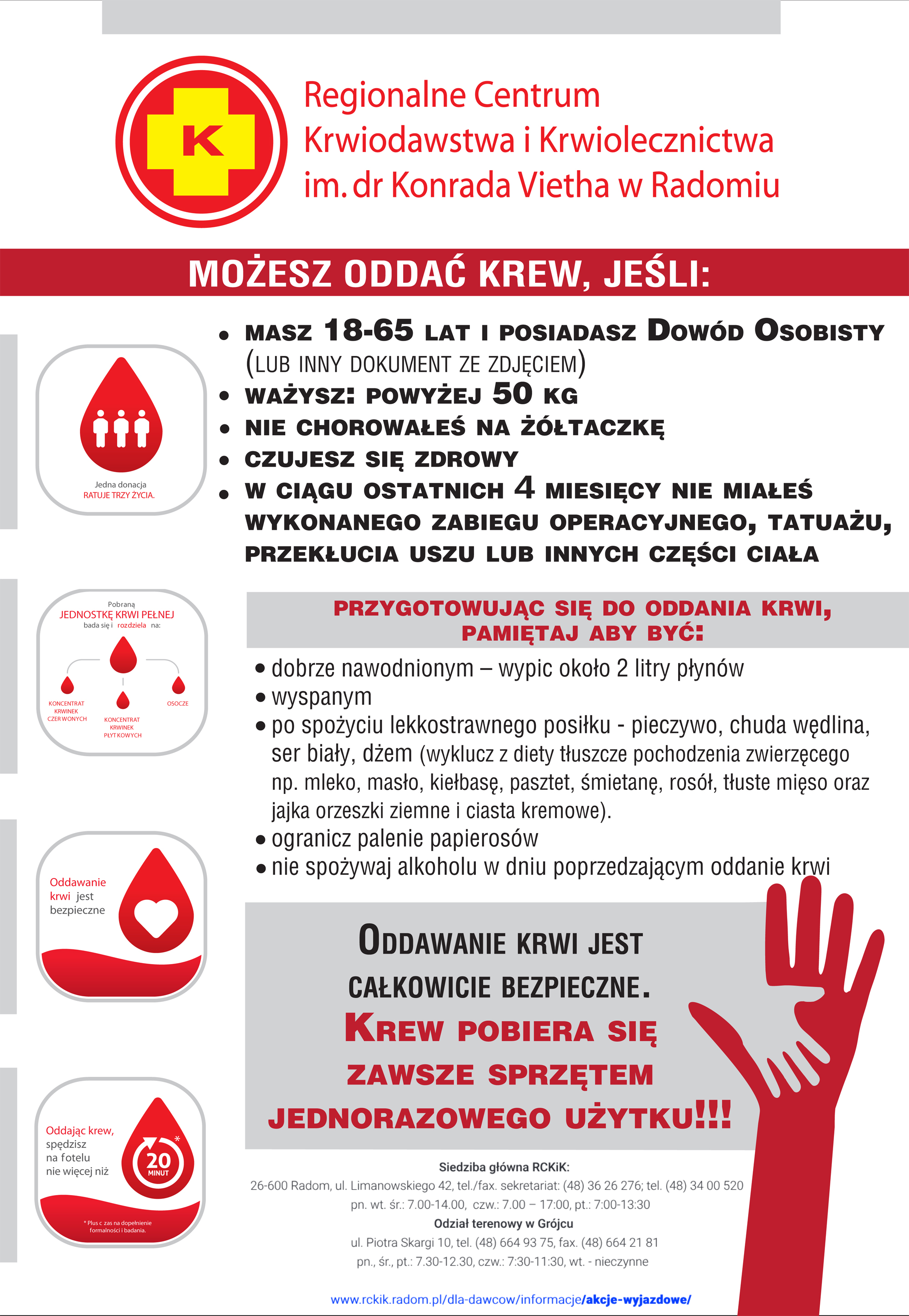 Regionalne Centrum
Krwiodawstwa i Krwiolecznictwa
im. dr Konrada Vietha w Radomiu
MOŻESZ ODDAC KREW, JEŚLI:
MASZ 18-65 LAT 1 POSIADASZ Dowód OSOBISTY
(LUB INNY DOKUMENT ZE ZDJĘCIEM)
WAŻYSZ: POWYŻEJ 50 KG
NIE CHOROWAŁEŚ NA ŻÓŁTACZKĘ
CZUJESZ SIĘ ZDROWY
W CIĄGU OSTATNICH 4 MIESIĘCY NIE MIAŁES
WYKONANEGO ZABIEGU OPERACYJNEGO, TATUAŻU,
PRZEKŁUCIA USZU LUB INNYCH CZĘŚCI CIAŁA
PRZYGOTOWUJĄC SIĘ DO ODDANIA KRWI,
PAMIĘTAJ ABY BYĆ:
• dobrze nawodnionym - wypic około 2 litry płynów
• wyspanym
• po spożyciu lekkostrawnego posiłku - pieczywo, chuda wędlina,
ser biały, dżem (wyklucz z diety tłuszcze pochodzenia zwierzęcego
np. mleko, masło, kiełbasę, pasztet, śmietanę, rosół, tłuste mięso oraz
jajka orzeszki ziemne i ciasta kremowe).
• ogranicz palenie papierosów
• nie spożywaj alkoholu w dniu poprzedzającym oddanie krwi
ODDAWANIE KRWI JEST
CAŁKOWICIE BEZPIECZNE.
KREW POBIERA SIĘ
ZAWSZE SPRZĘTEM
JEDNORAZOWEGO UŻYTKU!!!
