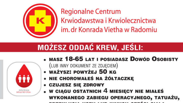 Regionalne Centrum Krwiodawstwa i Krwiolecznictwa im. dr Konrada Vietha w Radomiu MOŻESZ ODDAC KREW, JEŚLI: MASZ 18-65 LAT 1 POSIADASZ Dowód OSOBISTY (LUB INNY DOKUMENT ZE ZDJĘCIEM) WAŻYSZ: POWYŻEJ 50 KG NIE CHOROWAŁEŚ NA ŻÓŁTACZKĘ CZUJESZ SIĘ ZDROWY W CIĄGU OSTATNICH 4 MIESIĘCY NIE MIAŁES WYKONANEGO ZABIEGU OPERACYJNEGO, TATUAŻU, PRZEKŁUCIA USZU LUB INNYCH CZĘŚCI CIAŁA