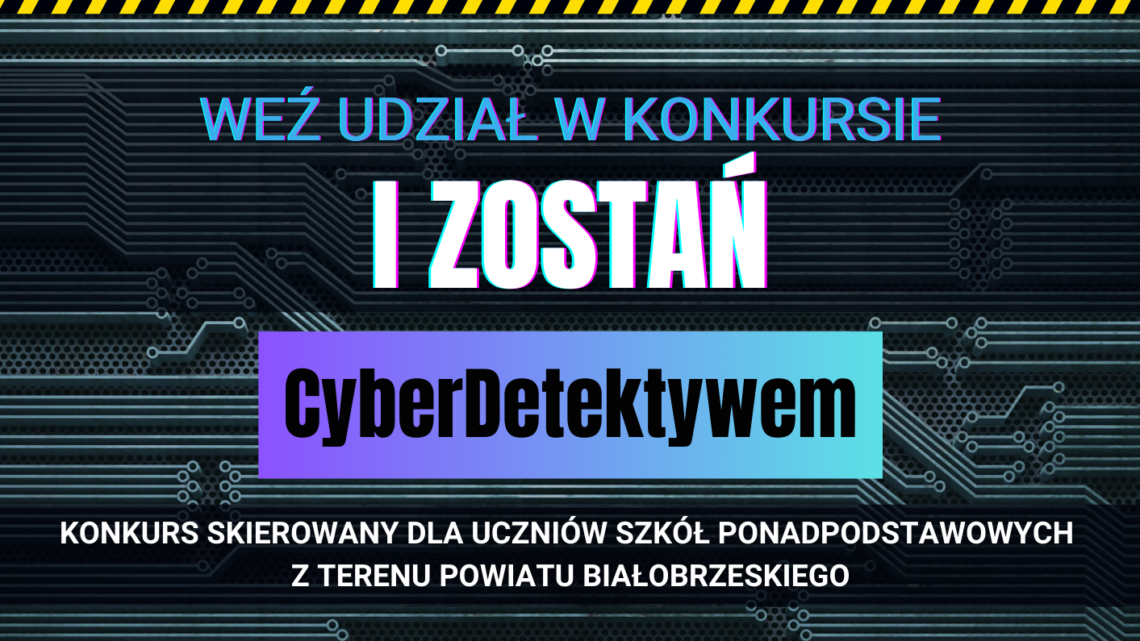 ORGANIZATOREM KONKURSU JEST STAROSTWO POWIATOWE W BIAŁOBRZEGACH WEŹ UDZIAŁ W KONKURSIE I ZOSTAŃ CyberDetektvwem KONKURS SKIEROWANY DLA UCZNIÓW SZKÓŁ PONADPODSTAWOWYCH Z TERENU POWIATU BIAŁOBRZESKIEGO Zgłoszenia od 17.09.2024 r. do 24.09.2024 r. do godz. 15:00