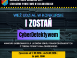 ORGANIZATOREM KONKURSU JEST STAROSTWO POWIATOWE W BIAŁOBRZEGACH WEŹ UDZIAŁ W KONKURSIE I ZOSTAŃ CyberDetektvwem KONKURS SKIEROWANY DLA UCZNIÓW SZKÓŁ PONADPODSTAWOWYCH Z TERENU POWIATU BIAŁOBRZESKIEGO Zgłoszenia od 17.09.2024 r. do 24.09.2024 r. do godz. 15:00