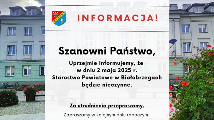 INFORMACJA! Szanowni Państwo, Uprzejmie informujemy, że w dniu 2 maja 2025 r. Starostwo Powiatowe w Białobrzegach będzie nieczynne. Za utrudnienia przepraszamy. Zapraszamy w kolejnym dniu roboczym.