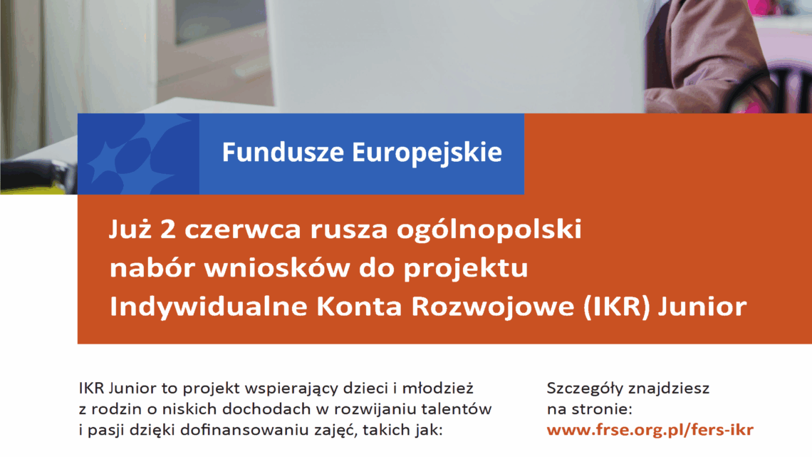 Już 2 czerwca rusza ogólnopolski nabór wniosków do projektu Indywidualne Konta Rozwojowe (IKR) Junior IKR Junior to projekt wspierający dzieci i młodzież z rodzin o niskich dochodach w rozwijaniu talentów i pasji dzięki dofinansowaniu zajęć, takich jak: Dowiedz się więcej o projekcie, rekrutacji i procesie składania wniosków podczas specjalnych spotkań informacyjnych. Szczegóły znajdziesz na stronie: www.frse.org.pl/fers-ikr
