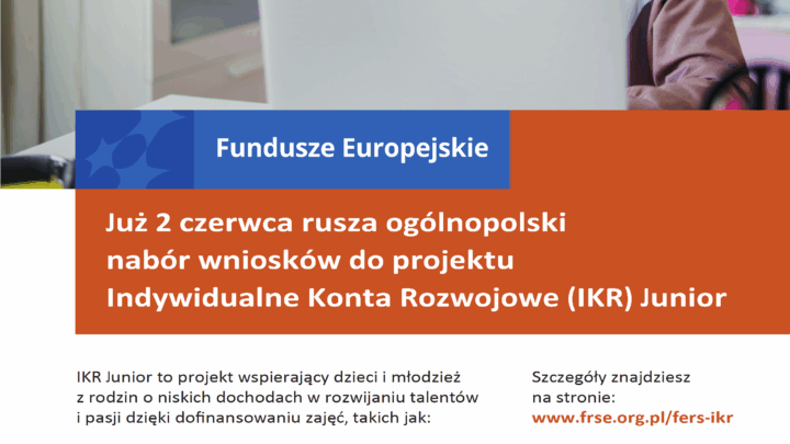 Już 2 czerwca rusza ogólnopolski nabór wniosków do projektu Indywidualne Konta Rozwojowe (IKR) Junior IKR Junior to projekt wspierający dzieci i młodzież z rodzin o niskich dochodach w rozwijaniu talentów i pasji dzięki dofinansowaniu zajęć, takich jak: Dowiedz się więcej o projekcie, rekrutacji i procesie składania wniosków podczas specjalnych spotkań informacyjnych. Szczegóły znajdziesz na stronie: www.frse.org.pl/fers-ikr